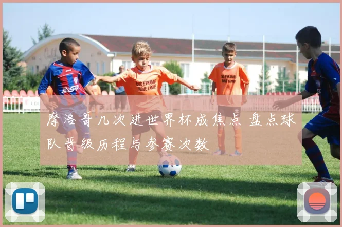 摩洛哥几次进世界杯成焦点 盘点球队晋级历程与参赛次数