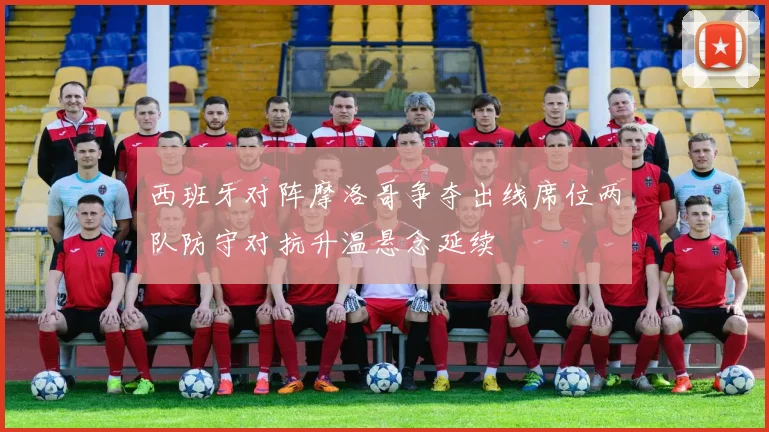 西班牙对阵摩洛哥争夺出线席位两队防守对抗升温悬念延续