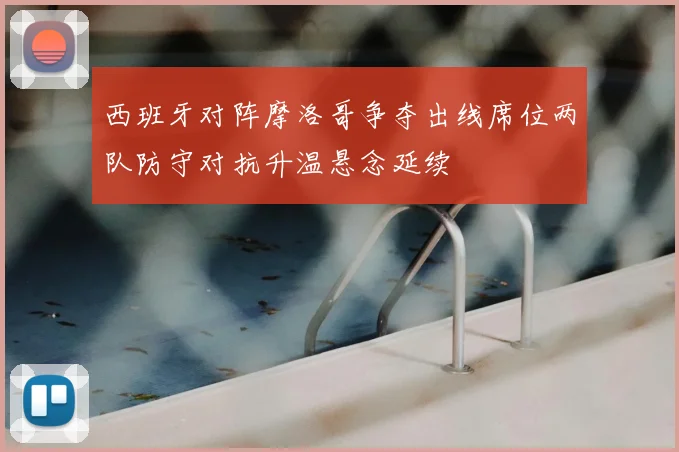 西班牙对阵摩洛哥争夺出线席位两队防守对抗升温悬念延续