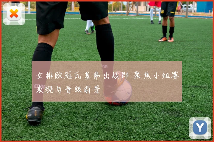 女排欧冠瓦基弗出战即 聚焦小组赛表现与晋级前景