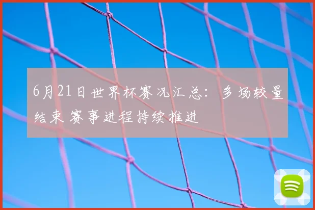 6月21日世界杯赛况汇总:多场较量结束 赛事进程持续推进