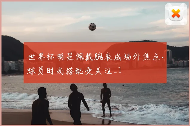 世界杯明星佩戴腕表成场外焦点,球员时尚搭配受关注_1