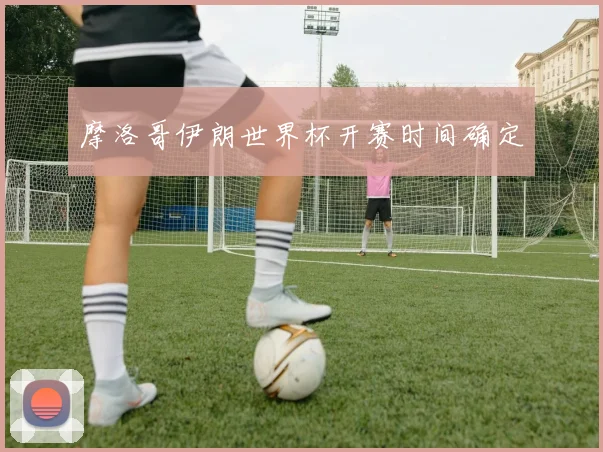 摩洛哥伊朗世界杯开赛时间确定