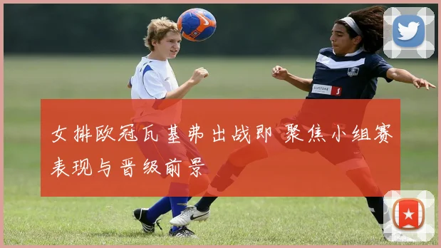 女排欧冠瓦基弗出战即 聚焦小组赛表现与晋级前景