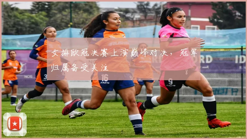 女排欧冠决赛上演巅峰对决,冠军归属备受关注