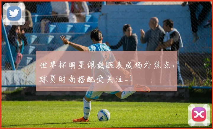 世界杯明星佩戴腕表成场外焦点，球员时尚搭配受关注_1