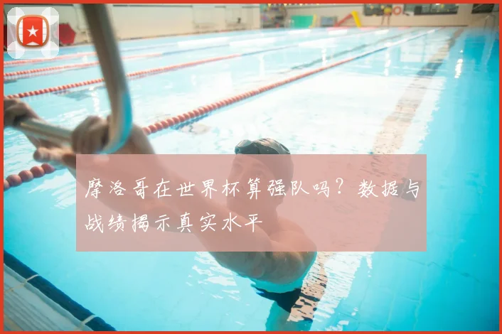 摩洛哥在世界杯算强队吗?数据与战绩揭示真实水平