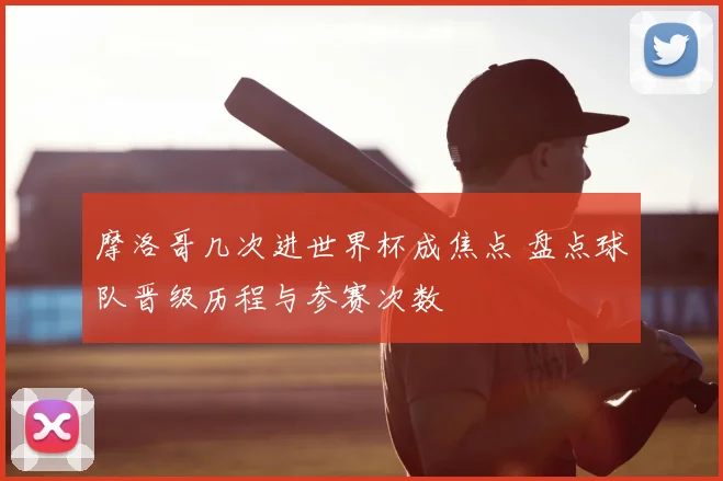 摩洛哥几次进世界杯成焦点 盘点球队晋级历程与参赛次数
