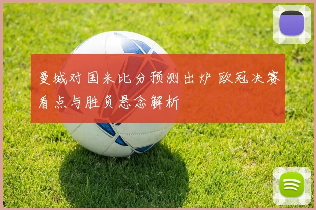 曼城对国米比分预测出炉 欧冠决赛看点与胜负悬念解析