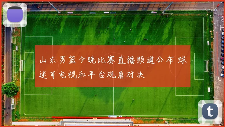 山东男篮今晚比赛直播频道公布 球迷可电视和平台观看对决