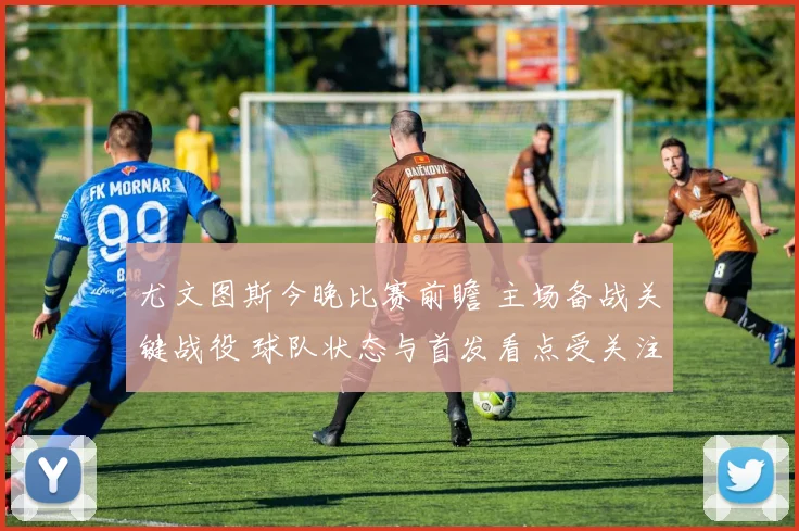 尤文图斯今晚比赛前瞻 主场备战关键战役 球队状态与首发看点受关注