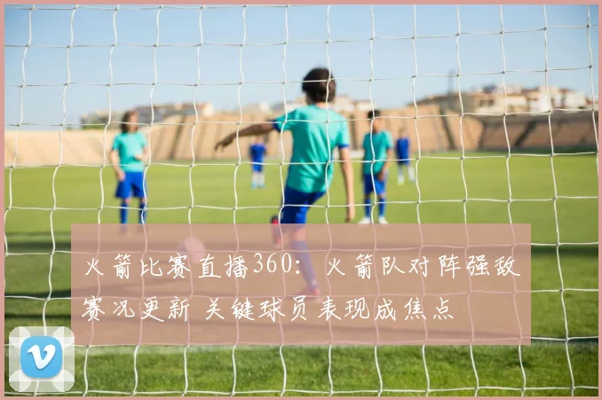 火箭比赛直播360：火箭队对阵强敌赛况更新 关键球员表现成焦点