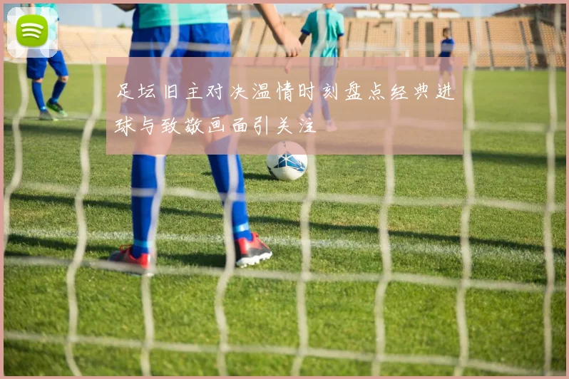 足坛旧主对决温情时刻盘点经典进球与致敬画面引关注