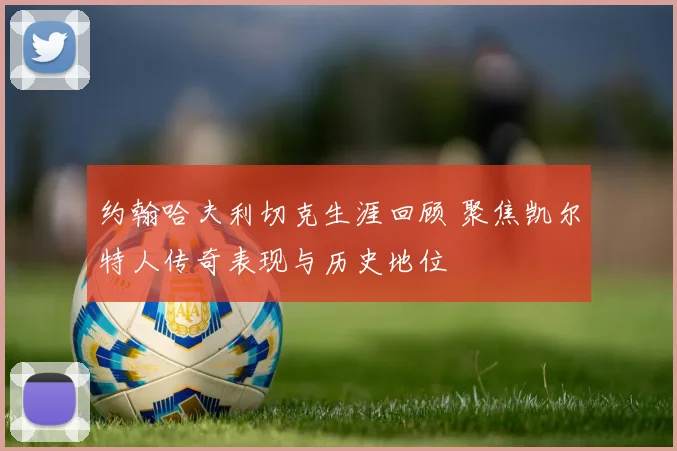 约翰哈夫利切克生涯回顾 聚焦凯尔特人传奇表现与历史地位