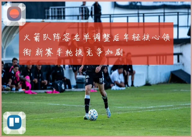 火箭队阵容名单调整后年轻核心领衔 新赛季轮换竞争加剧
