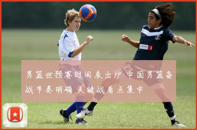 男篮世预赛时间表出炉 中国男篮备战节奏明确 关键战看点集中