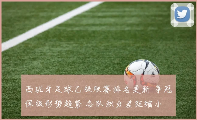 西班牙足球乙级联赛排名更新 争冠保级形势趋紧 各队积分差距缩小