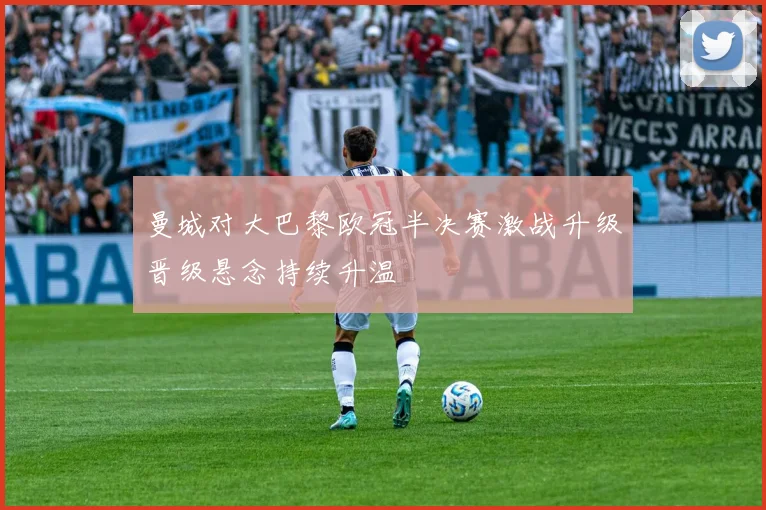 曼城对大巴黎欧冠半决赛激战升级晋级悬念持续升温