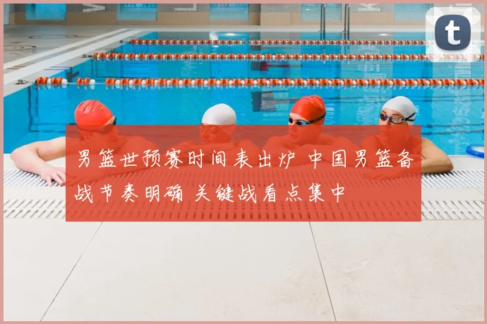 男篮世预赛时间表出炉 中国男篮备战节奏明确 关键战看点集中