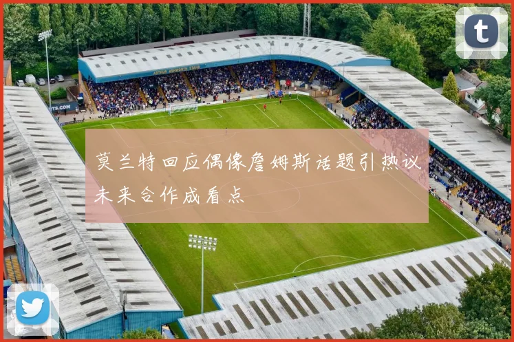 莫兰特回应偶像詹姆斯话题引热议未来合作成看点
