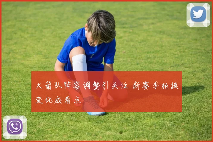 火箭队阵容调整引关注 新赛季轮换变化成看点