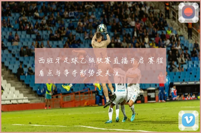 西班牙足球乙级联赛直播开启 赛程看点与争夺形势受关注