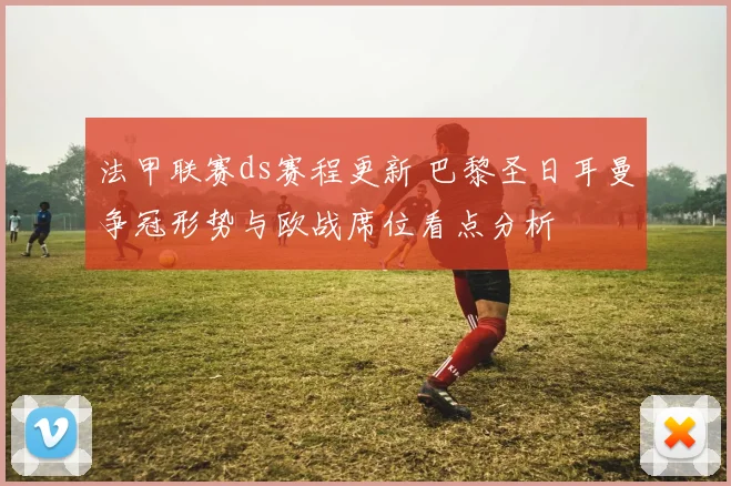 法甲联赛ds赛程更新 巴黎圣日耳曼争冠形势与欧战席位看点分析