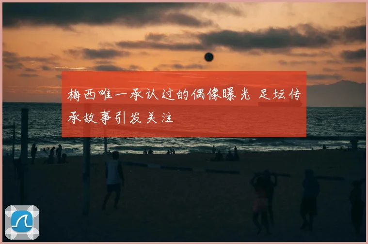 梅西唯一承认过的偶像曝光 足坛传承故事引发关注
