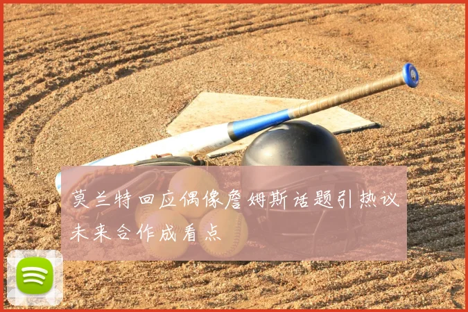 莫兰特回应偶像詹姆斯话题引热议未来合作成看点