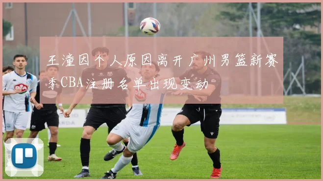 王潼因个人原因离开广州男篮新赛季CBA注册名单出现变动