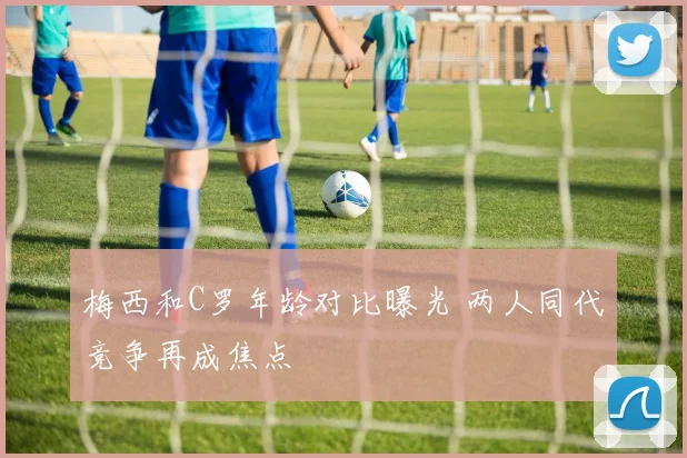 梅西和C罗年龄对比曝光 两人同代竞争再成焦点