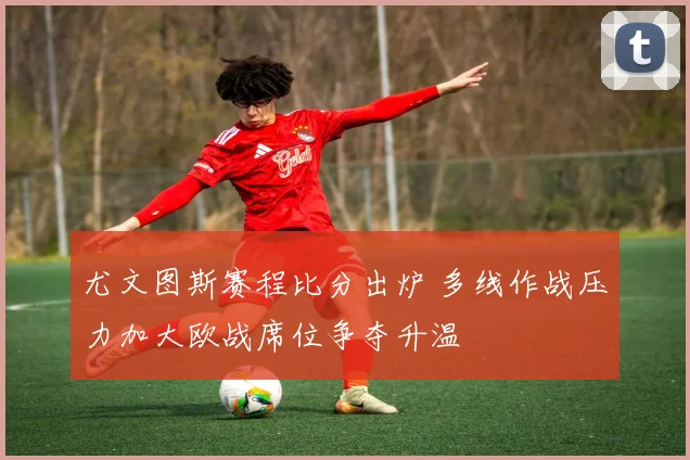 尤文图斯赛程比分出炉 多线作战压力加大欧战席位争夺升温